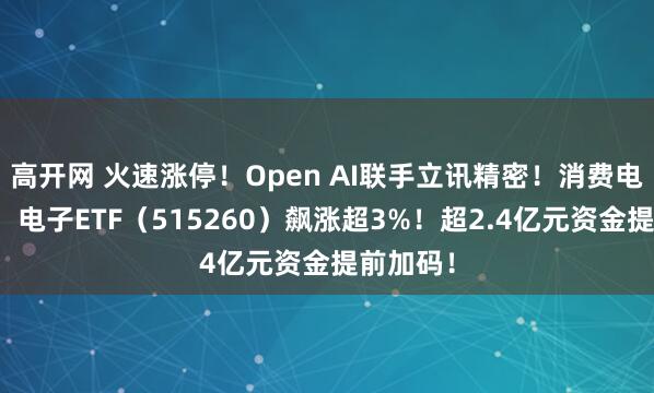 高开网 火速涨停！Open AI联手立讯精密！消费电子爆发，电子ETF（515260）飙涨超3%！超2.4亿元资金提前加码！