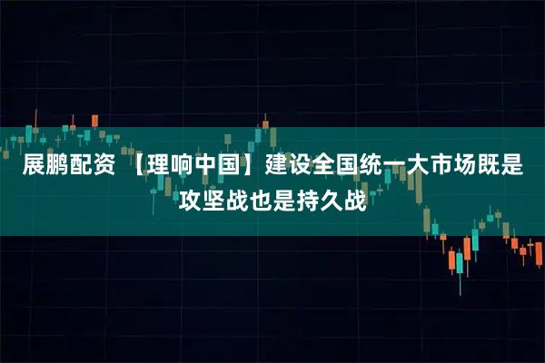展鹏配资 【理响中国】建设全国统一大市场既是攻坚战也是持久战