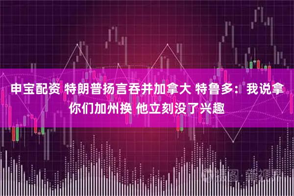 申宝配资 特朗普扬言吞并加拿大 特鲁多：我说拿你们加州换 他立刻没了兴趣