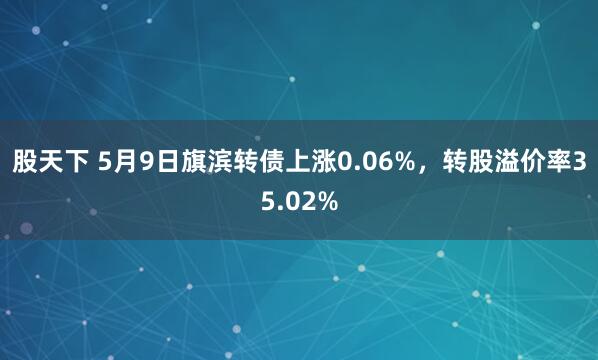 股天下 5月9日旗滨转债上涨0.06%，转股溢价率35.02%