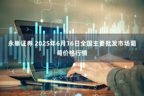 永崋证券 2025年6月16日全国主要批发市场葡萄价格行情