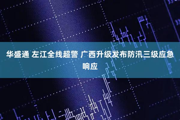 华盛通 左江全线超警 广西升级发布防汛三级应急响应