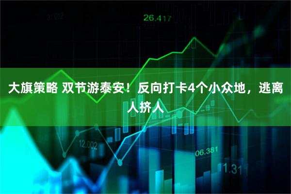 大旗策略 双节游泰安！反向打卡4个小众地，逃离人挤人