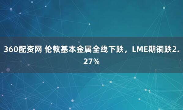 360配资网 伦敦基本金属全线下跌，LME期铜跌2.27%