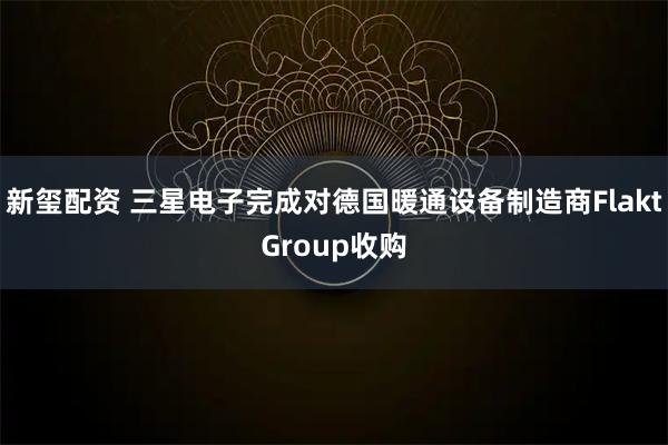 新玺配资 三星电子完成对德国暖通设备制造商FlaktGroup收购