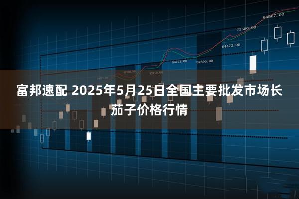 富邦速配 2025年5月25日全国主要批发市场长茄子价格行情