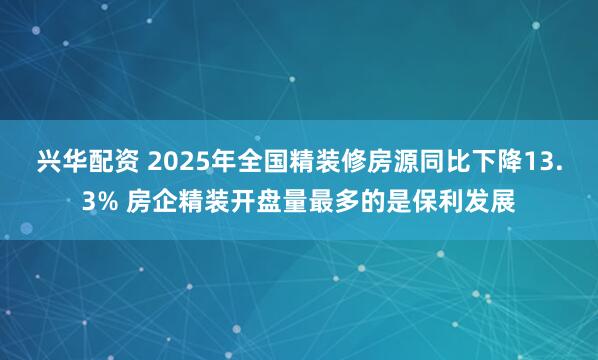 兴华配资 2025年全国精装修房源同比下降13.3% 房企精装开盘量最多的是保利发展