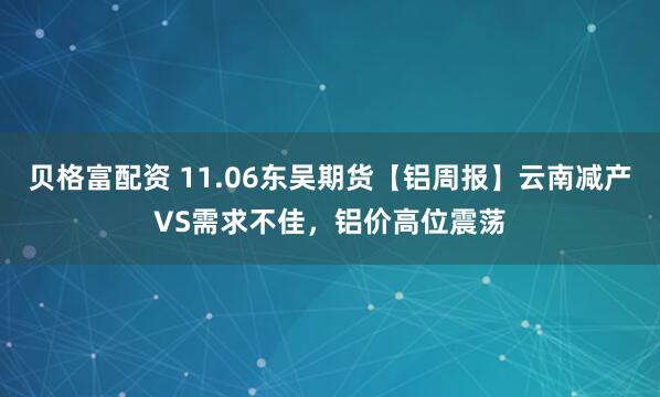 贝格富配资 11.06东吴期货【铝周报】云南减产VS需求不佳，铝价高位震荡