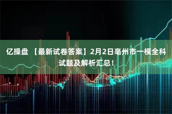 亿操盘 【最新试卷答案】2月2日亳州市一模全科试题及解析汇总！