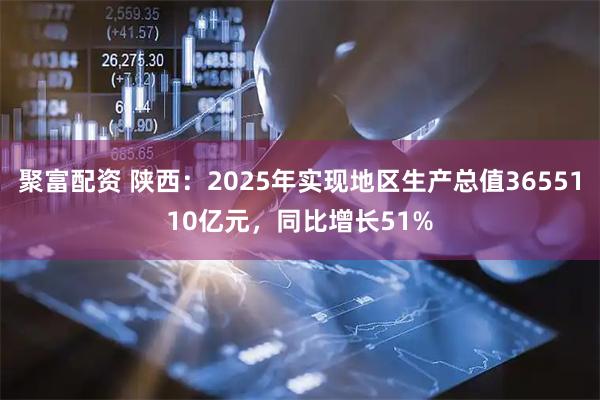 聚富配资 陕西：2025年实现地区生产总值3655110亿元，同比增长51%