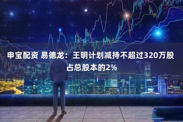 申宝配资 易德龙：王明计划减持不超过320万股 占总股本的2%