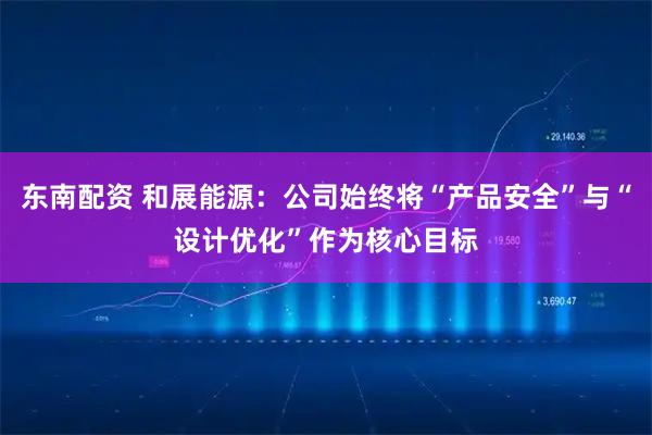 东南配资 和展能源：公司始终将“产品安全”与“设计优化”作为核心目标